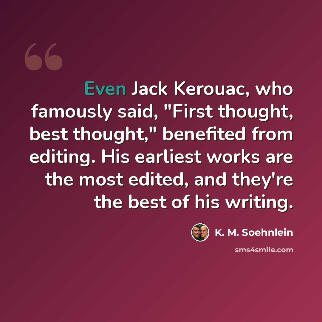 “Even Jack Kerouac, who famously said, "First thought, best thought," benefited from editing. His earliest works are the most edited, and they're the best of his writing.” quote by K. M. Soehnlein