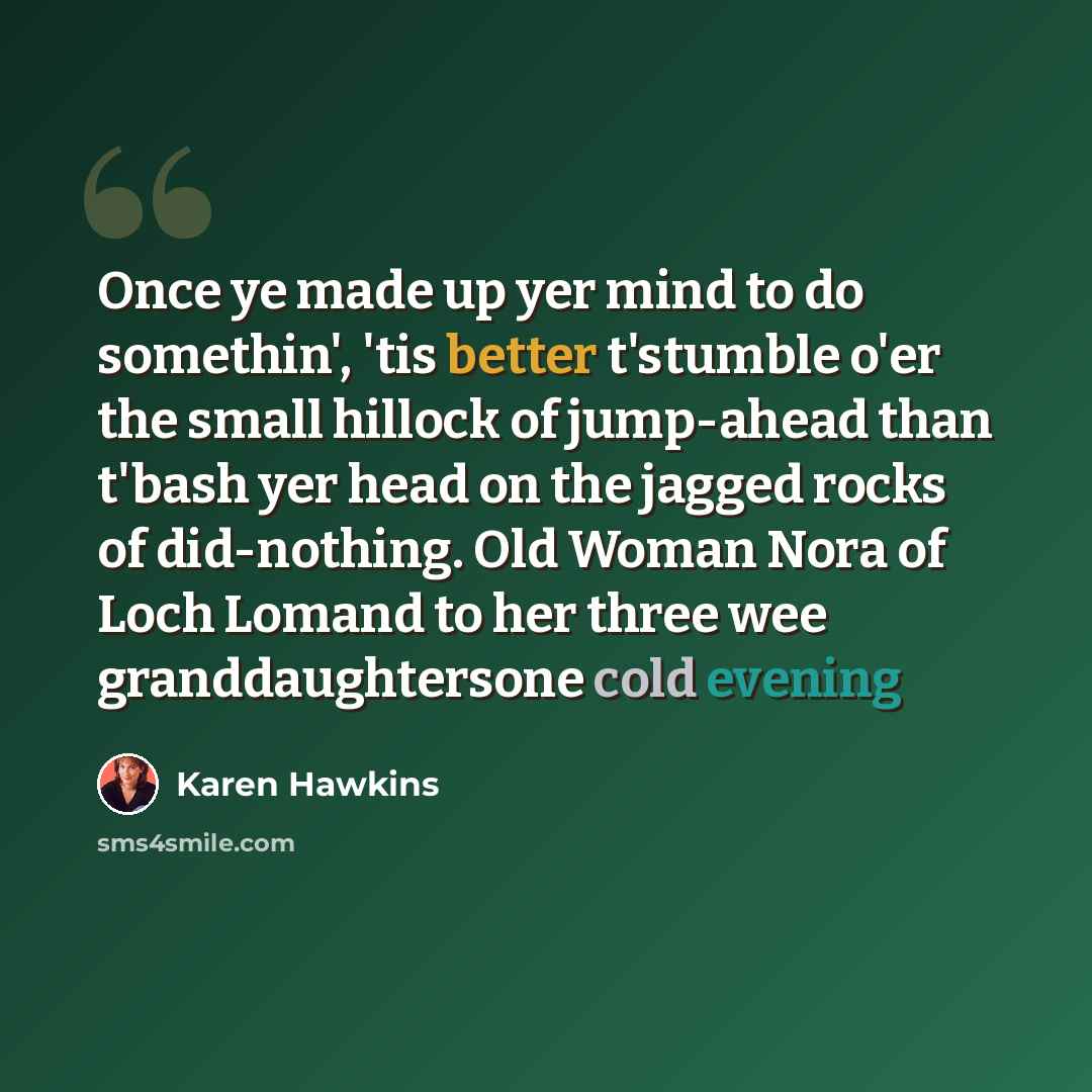 “Once ye made up yer mind to do somethin', 'tis better t'stumble o'er the small hillock of jump-ahead than t'bash yer head on the jagged rocks of did-nothing. Old Woman Nora of Loch Lomand to her three wee granddaughtersone cold evening” quote by Karen Hawkins