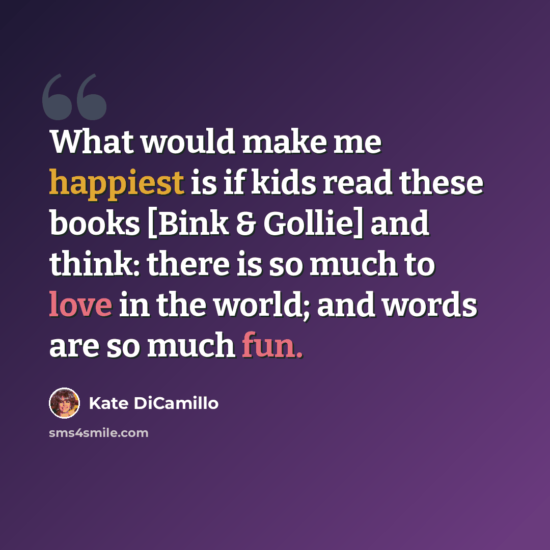 “What would make me happiest is if kids read these books [Bink & Gollie] and think: there is so much to love in the world; and words are so much fun.” quote by Kate DiCamillo