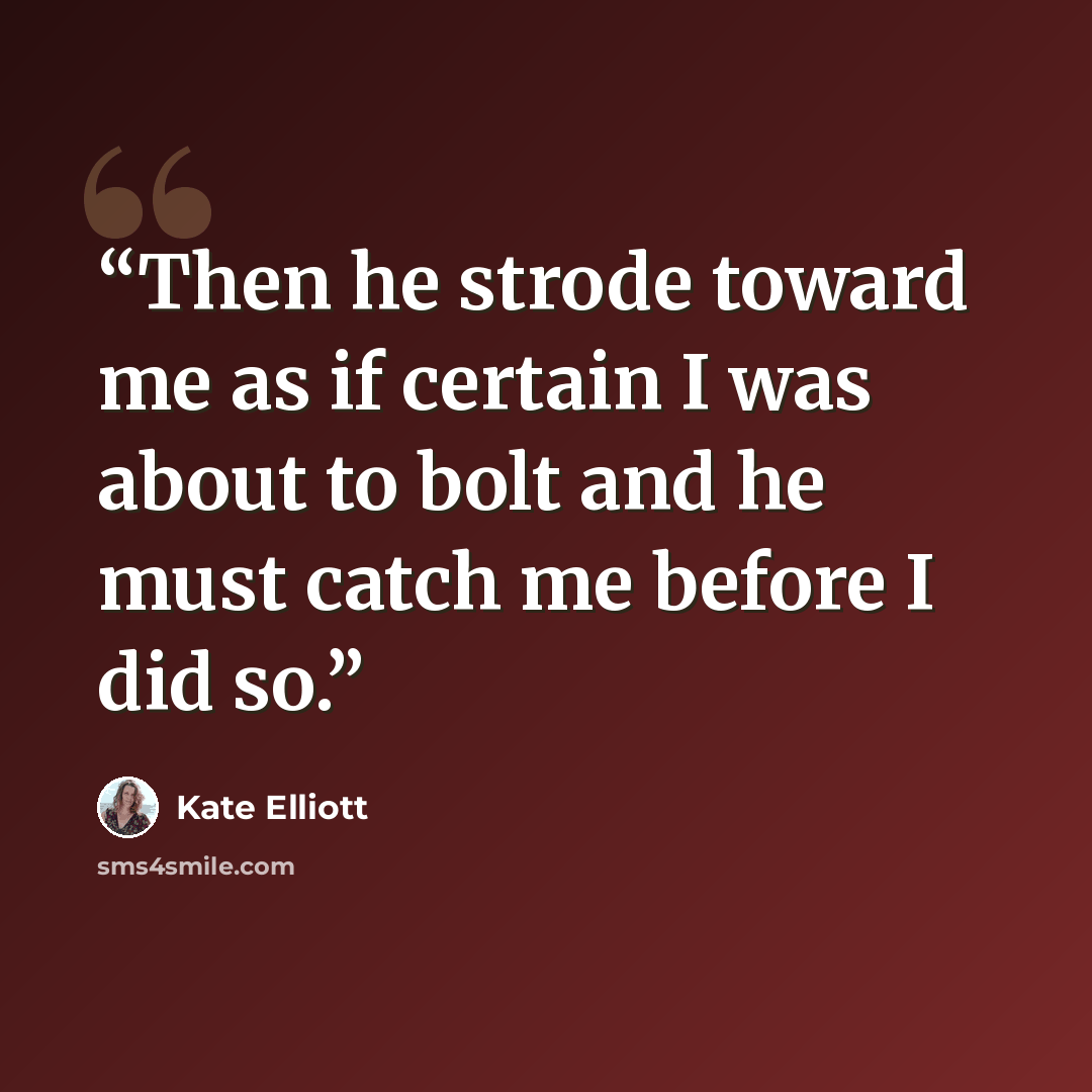 “Then he strode toward me as if certain I was about to bolt and he must catch me before I did so.” quote by Kate Elliott