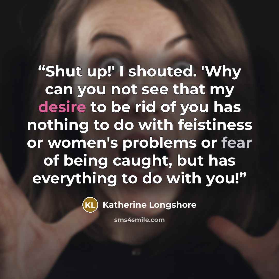 “Shut up!' I shouted. 'Why can you not see that my desire to be rid of you has nothing to do with feistiness or women's problems or fear of being caught, but has everything to do with you!” quote by Katherine Longshore