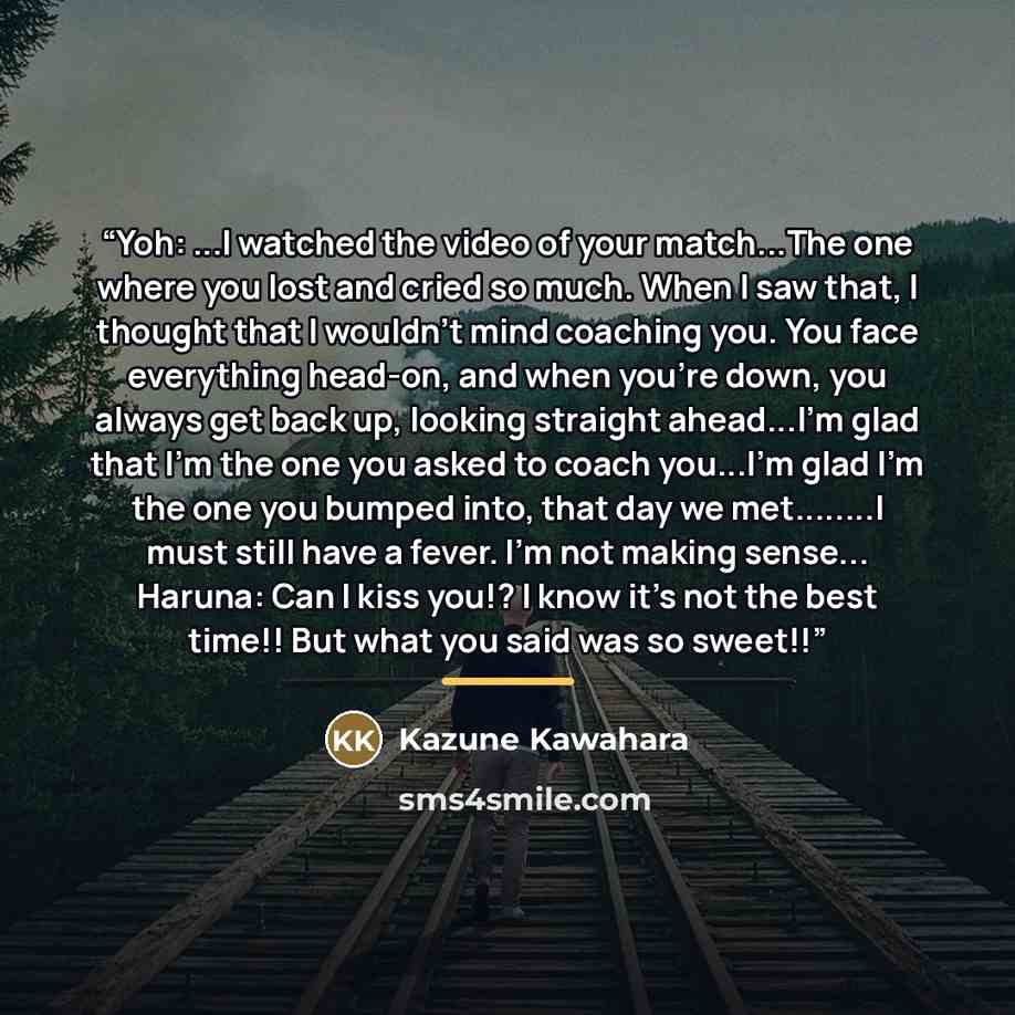 “Yoh: ...I watched the video of your match...The one where you lost and cried so much. When I saw that, I thought that I wouldn't mind coaching you. You face everything head-on, and when you're down, you always get back up, looking straight ahead...I'm glad that I'm the one you asked to coach…” quote by Kazune Kawahara