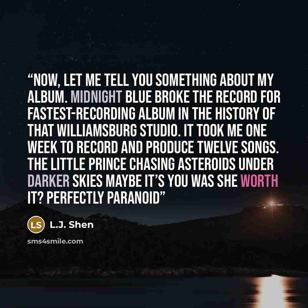 “Now, let me tell you something about my album. Midnight Blue broke the record for fastest-recording album in the history of that Williamsburg studio. It took me one week to record and produce twelve songs. The Little Prince Chasing Asteroids Under Darker Skies Maybe It’s You Was She Worth It?…” quote by L.J. Shen