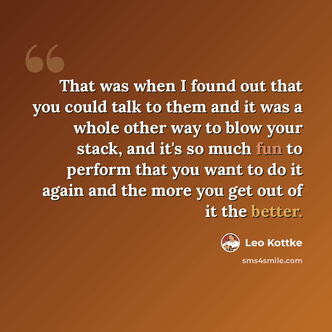 “That was when I found out that you could talk to them and it was a whole other way to blow your stack, and it's so much fun to perform that you want to do it again and the more you get out of it the better.” quote by Leo Kottke