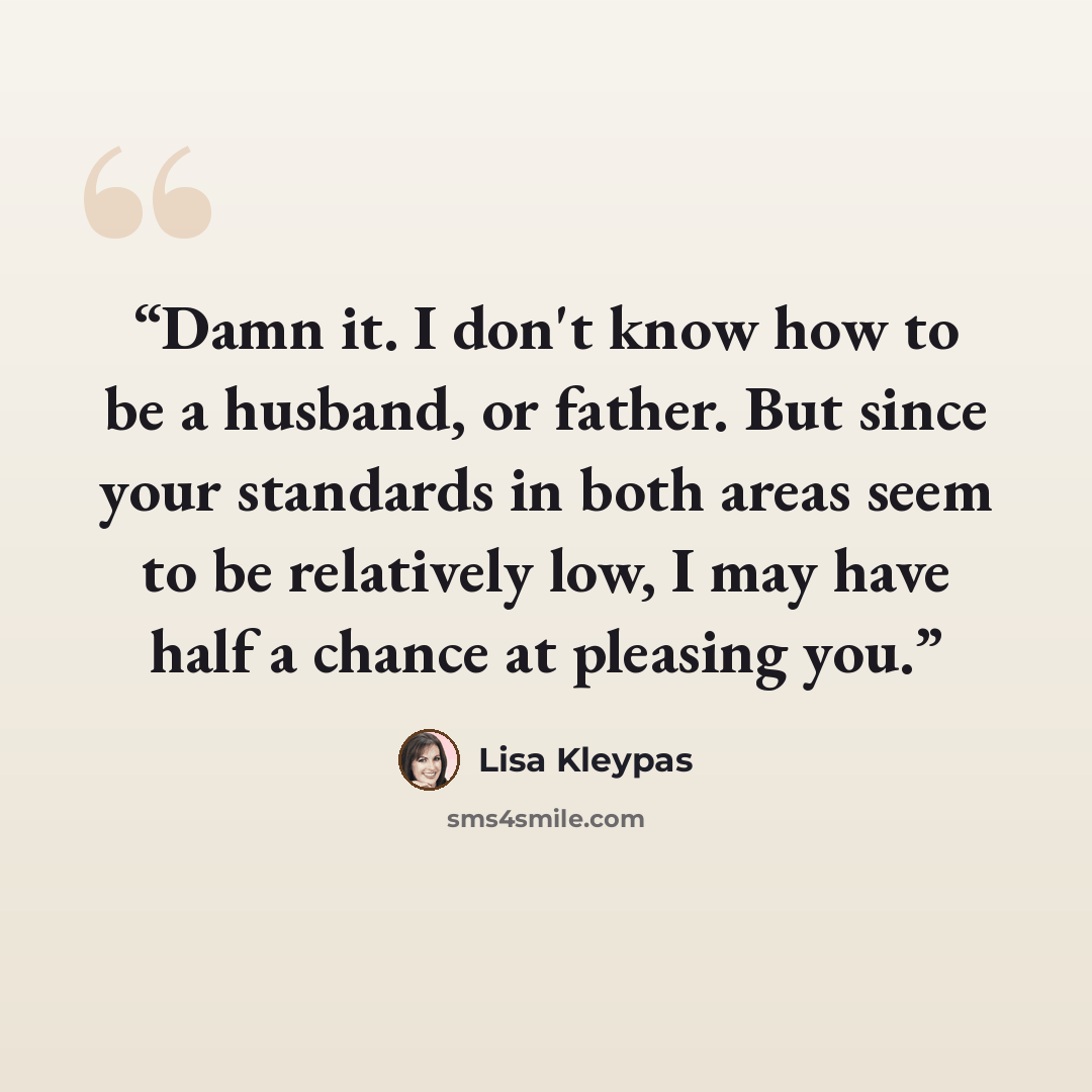 “Damn it. I don't know how to be a husband, or father. But since your standards in both areas seem to be relatively low, I may have half a chance at pleasing you.” quote by Lisa Kleypas