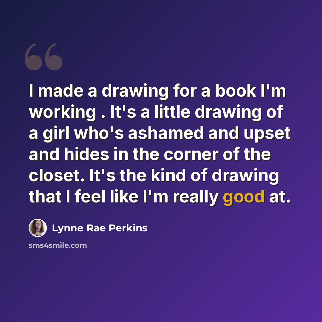 “I made a drawing for a book I'm working . It's a little drawing of a girl who's ashamed and upset and hides in the corner of the closet. It's the kind of drawing that I feel like I'm really good at.” quote by Lynne Rae Perkins