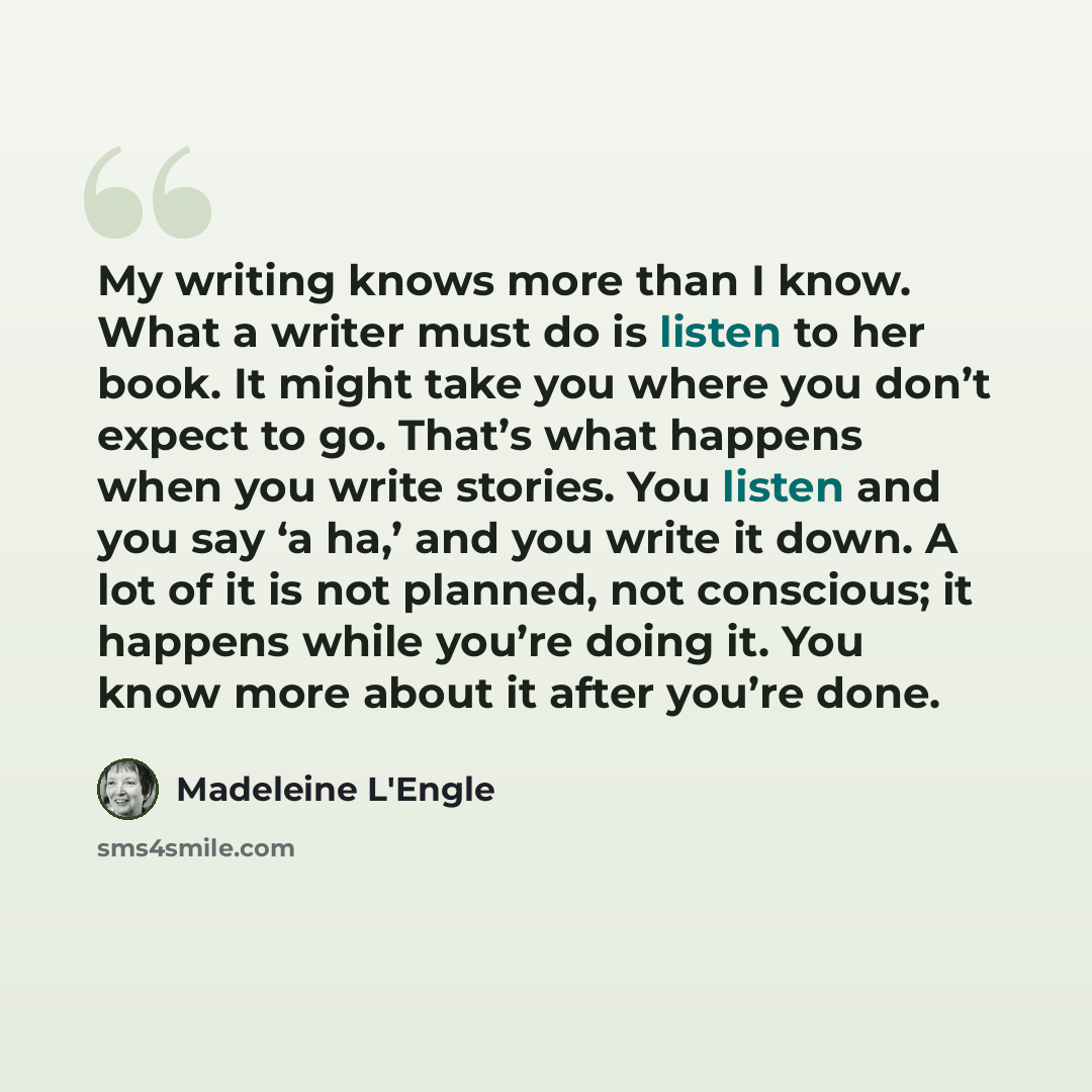 “My writing knows more than I know. What a writer must do is listen to her book. It might take you where you don’t expect to go. That’s what happens when you write stories. You listen and you say ‘a ha,’ and you write it down. A lot of it is not planned, not conscious; it happens while you’re doing…” quote by Madeleine L'Engle