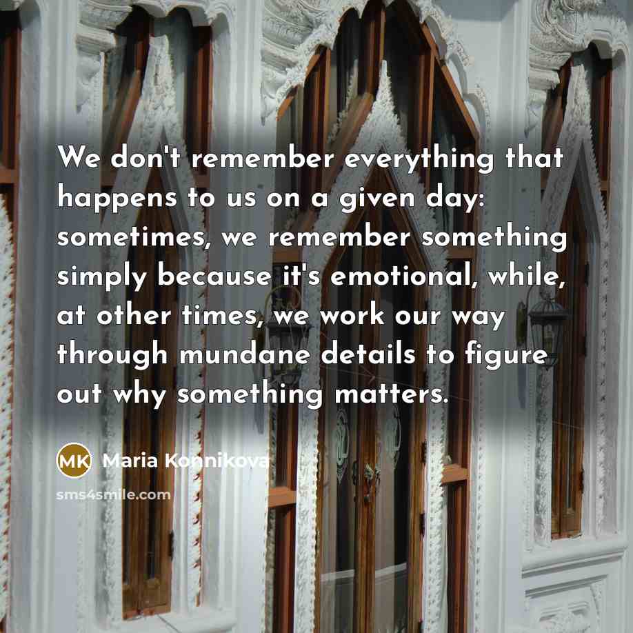 “We don't remember everything that happens to us on a given day: sometimes, we remember something simply because it's emotional, while, at other times, we work our way through mundane details to figure out why something matters.” quote by Maria Konnikova