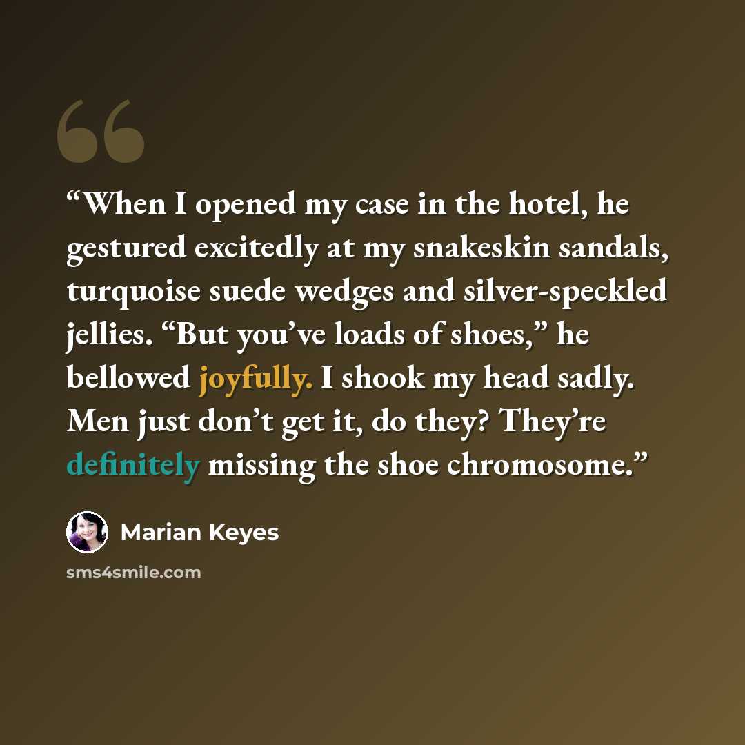“When I opened my case in the hotel, he gestured excitedly at my snakeskin sandals, turquoise suede wedges and silver-speckled jellies. “But you’ve loads of shoes,” he bellowed joyfully. I shook my head sadly. Men just don’t get it, do they? They’re definitely missing the shoe chromosome.” quote by Marian Keyes