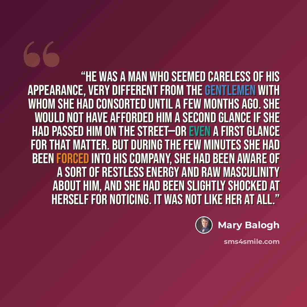 “He was a man who seemed careless of his appearance, very different from the gentlemen with whom she had consorted until a few months ago. She would not have afforded him a second glance if she had passed him on the street—or even a first glance for that matter. But during the few minutes she had…” quote by Mary Balogh