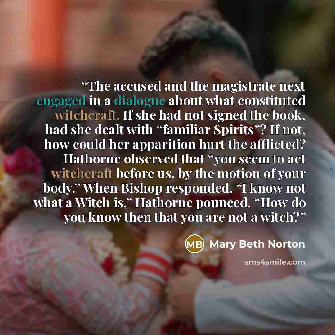 “The accused and the magistrate next engaged in a dialogue about what constituted witchcraft. If she had not signed the book, had she dealt with “familiar Spirits”? If not, how could her apparition hurt the afflicted? Hathorne observed that “you seem to act witchcraft before us, by the motion of…” quote by Mary Beth Norton
