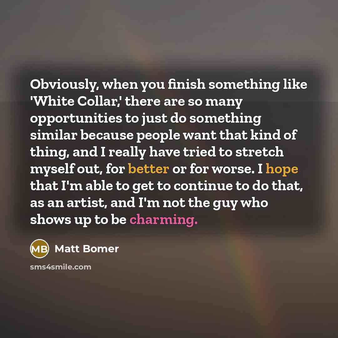 “Obviously, when you finish something like 'White Collar,' there are so many opportunities to just do something similar because people want that kind of thing, and I really have tried to stretch myself out, for better or for worse. I hope that I'm able to get to continue to do that, as an artist…” quote by Matt Bomer