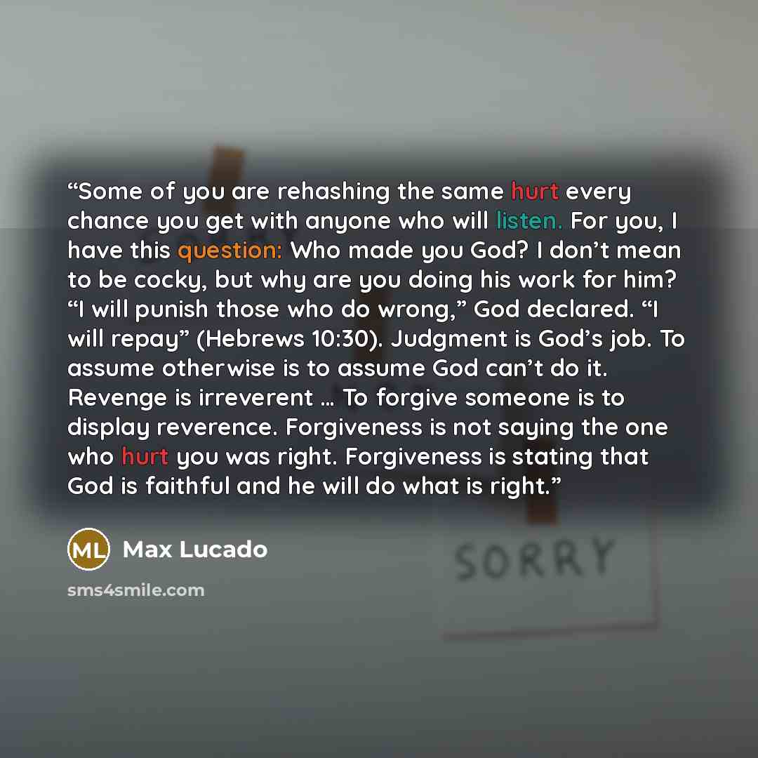 “Some of you are rehashing the same hurt every chance you get with anyone who will listen. For you, I have this question: Who made you God? I don’t mean to be cocky, but why are you doing his work for him? “I will punish those who do wrong,” God declared. “I will repay” (Hebrews 10:30). Judgment is…” quote by Max Lucado
