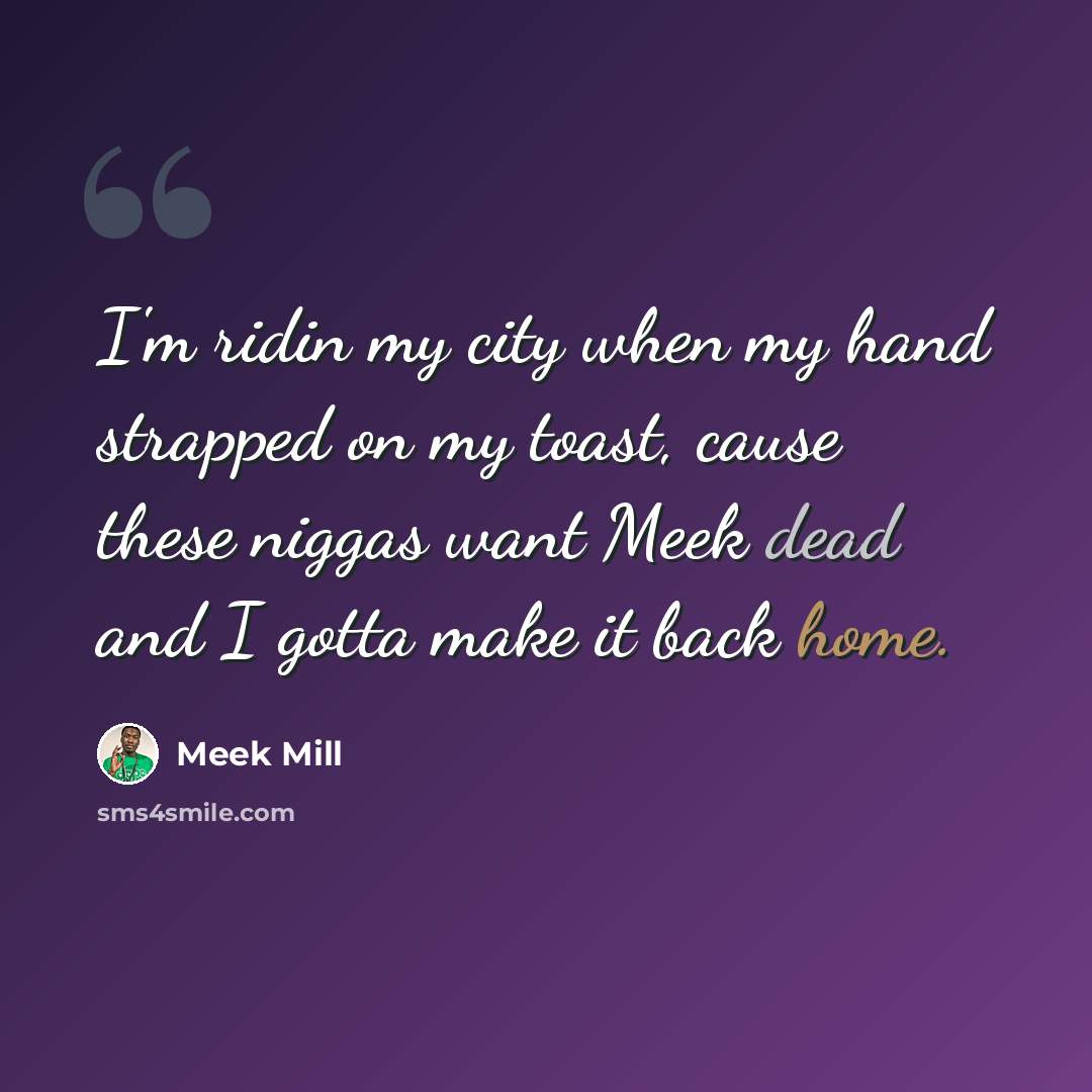 “I'm ridin my city when my hand strapped on my toast, cause these niggas want Meek dead and I gotta make it back home.” quote by Meek Mill