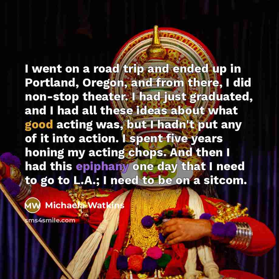 “I went on a road trip and ended up in Portland, Oregon, and from there, I did non-stop theater. I had just graduated, and I had all these ideas about what good acting was, but I hadn't put any of it into action. I spent five years honing my acting chops. And then I had this epiphany one day that I…” quote by Michaela Watkins