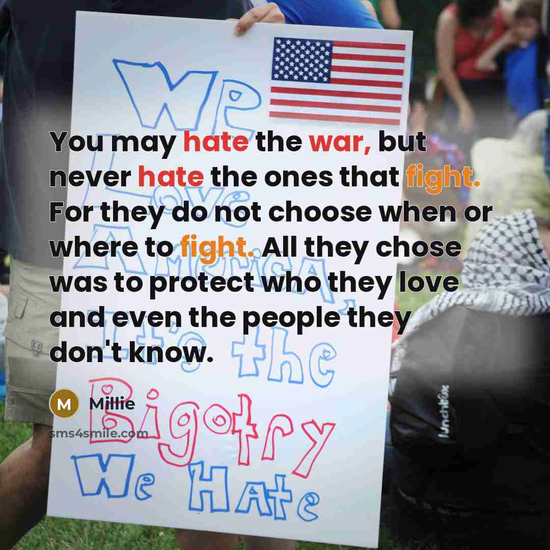 “You may hate the war, but never hate the ones that fight. For they do not choose when or where to fight. All they chose was to protect who they love and even the people they don't know.” quote by Millie
