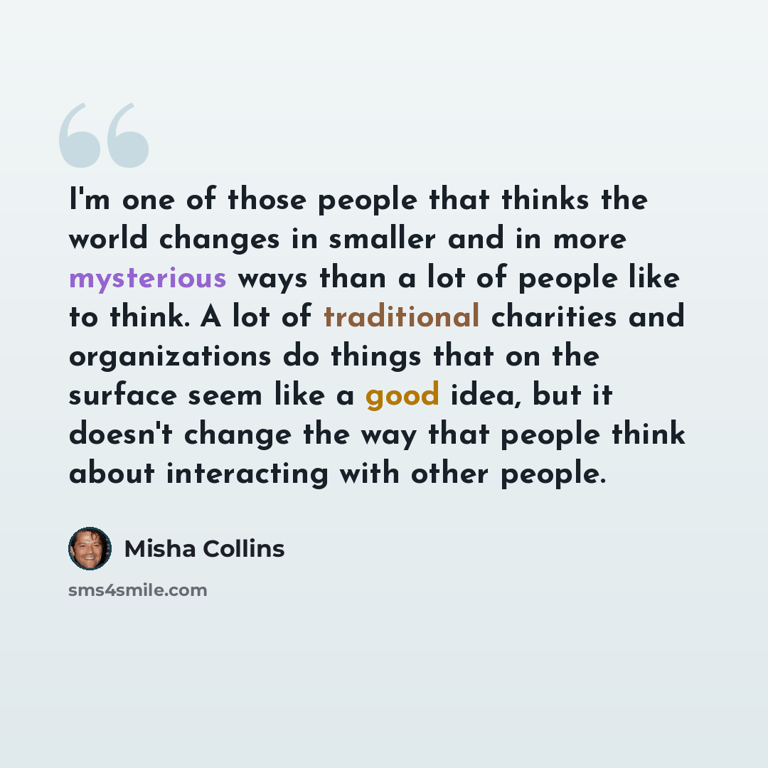 “I'm one of those people that thinks the world changes in smaller and in more mysterious ways than a lot of people like to think. A lot of traditional charities and organizations do things that on the surface seem like a good idea, but it doesn't change the way that people think about interacting…” quote by Misha Collins