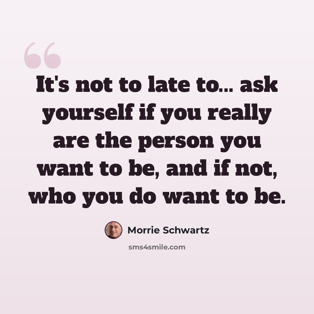 “It's not to late to... ask yourself if you really are the person you want to be, and if not, who you do want to be.” quote by Morrie Schwartz