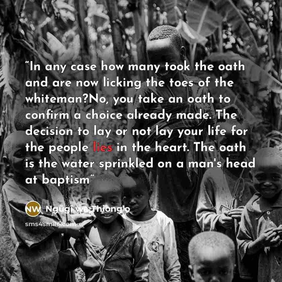 “In any case how many took the oath and are now licking the toes of the whiteman?No, you take an oath to confirm a choice already made. The decision to lay or not lay your life for the people lies in the heart. The oath is the water sprinkled on a man's head at baptism” quote by Ngũgĩ wa Thiong’o