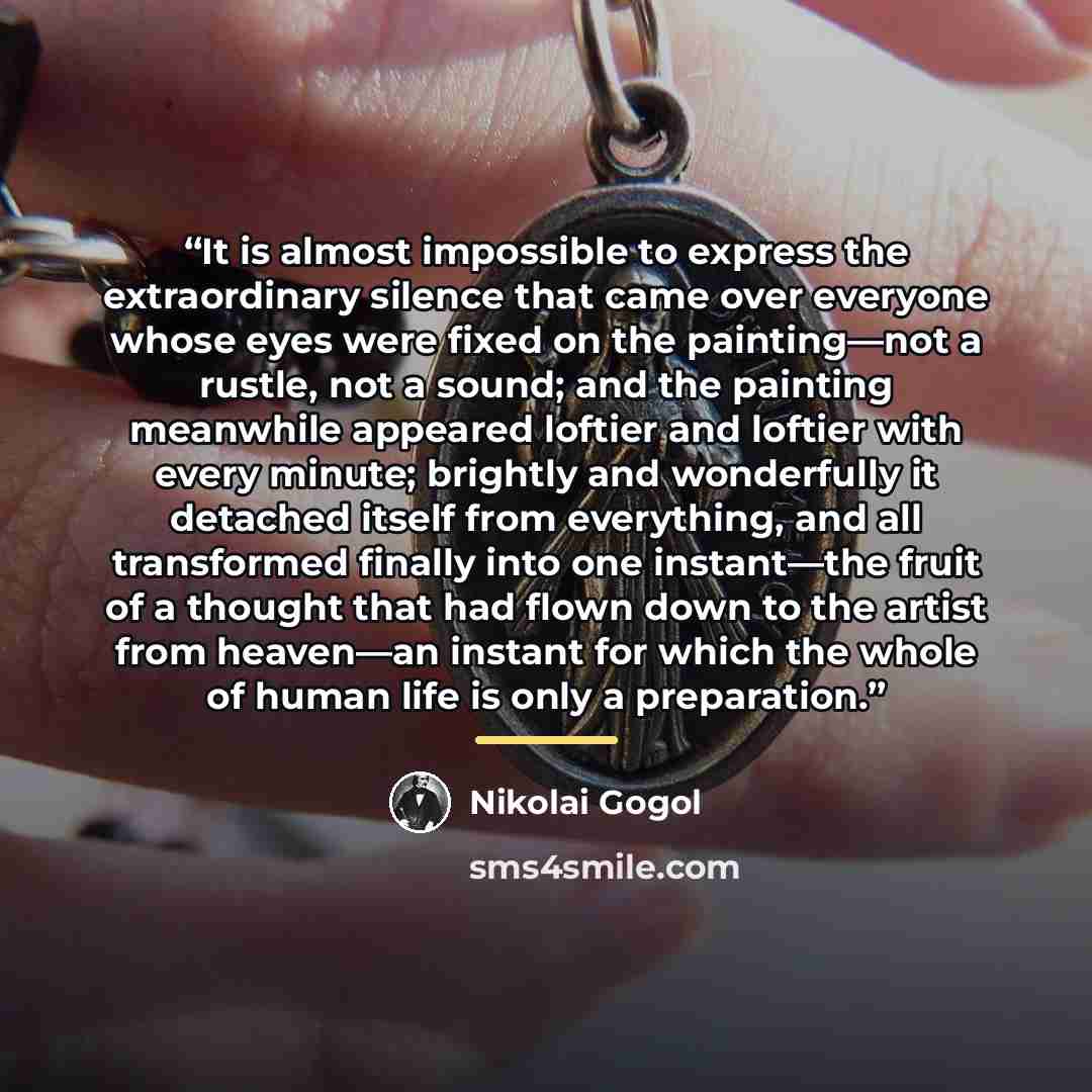 “It is almost impossible to express the extraordinary silence that came over everyone whose eyes were fixed on the painting––not a rustle, not a sound; and the painting meanwhile appeared loftier and loftier with every minute; brightly and wonderfully it detached itself from everything, and all…” quote by Nikolai Gogol