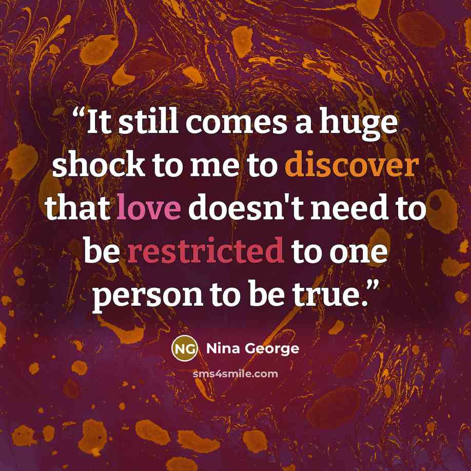 “It still comes a huge shock to me to discover that love doesn't need to be restricted to one person to be true.” quote by Nina George