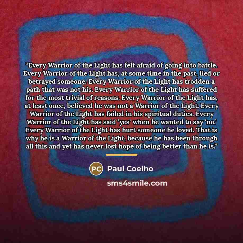 “Every Warrior of the Light has felt afraid of going into battle. Every Warrior of the Light has, at some time in the past, lied or betrayed someone. Every Warrior of the Light has trodden a path that was not his. Every Warrior of the Light has suffered for the most trivial of reasons. Every…” quote by Paul Coelho