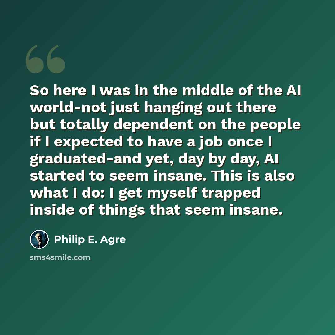 “So here I was in the middle of the AI world-not just hanging out there but totally dependent on the people if I expected to have a job once I graduated-and yet, day by day, AI started to seem insane. This is also what I do: I get myself trapped inside of things that seem insane.” quote by Philip E. Agre