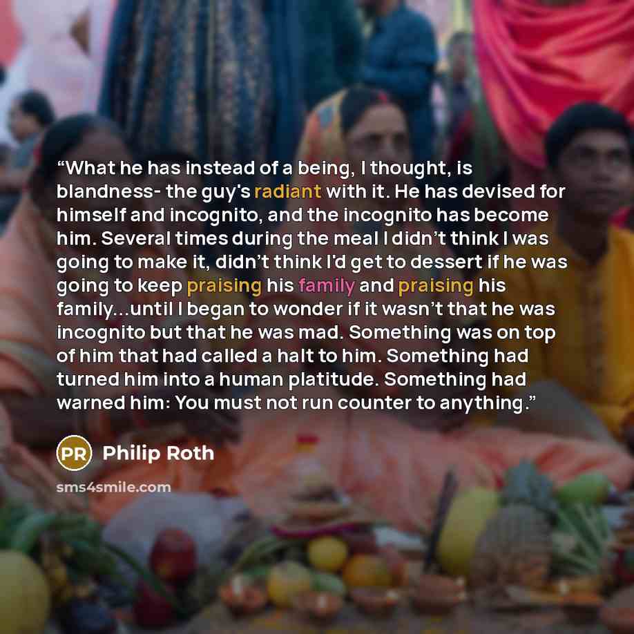 “What he has instead of a being, I thought, is blandness- the guy's radiant with it. He has devised for himself and incognito, and the incognito has become him. Several times during the meal I didn't think I was going to make it, didn't think I'd get to dessert if he was going to keep praising his…” quote by Philip Roth