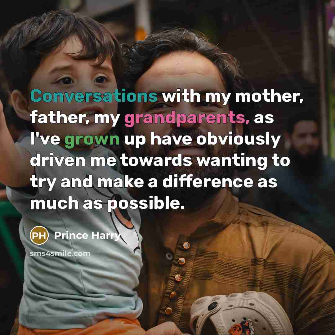 “Conversations with my mother, father, my grandparents, as I've grown up have obviously driven me towards wanting to try and make a difference as much as possible.” quote by Prince Harry