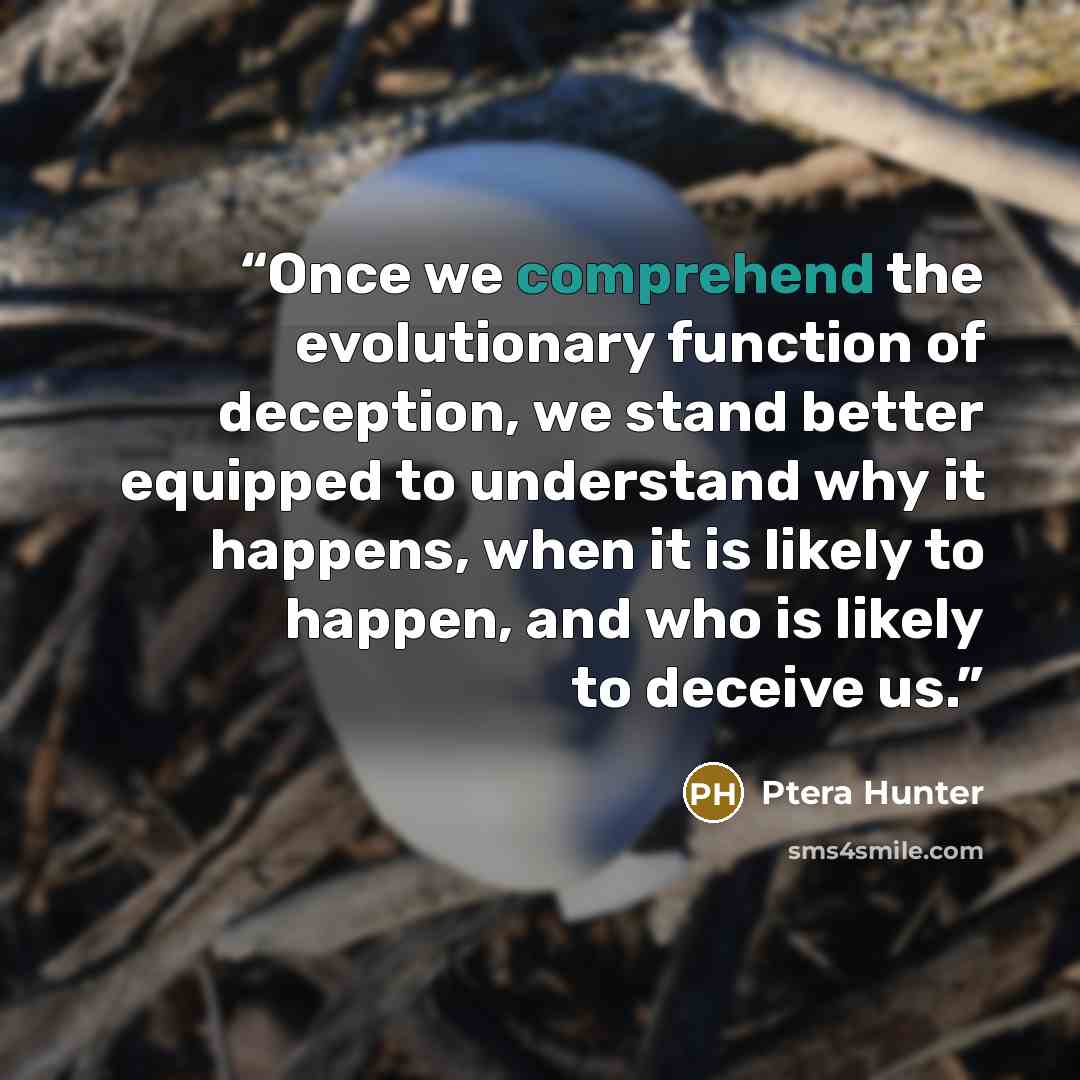 “Once we comprehend the evolutionary function of deception, we stand better equipped to understand why it happens, when it is likely to happen, and who is likely to deceive us.” quote by Ptera Hunter
