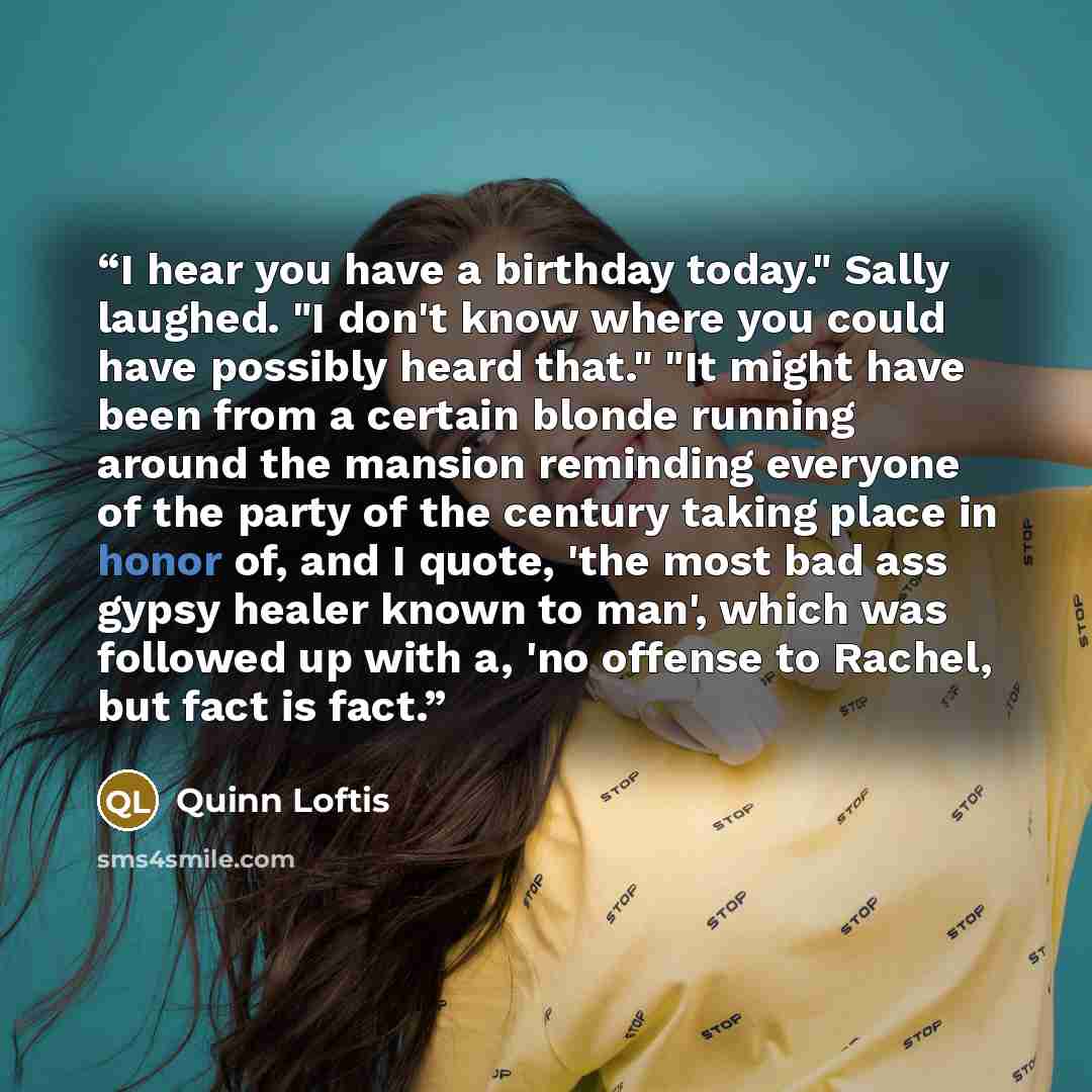 “I hear you have a birthday today." Sally laughed. "I don't know where you could have possibly heard that." "It might have been from a certain blonde running around the mansion reminding everyone of the party of the century taking place in honor of, and I quote, 'the most bad ass gypsy healer known…” quote by Quinn Loftis