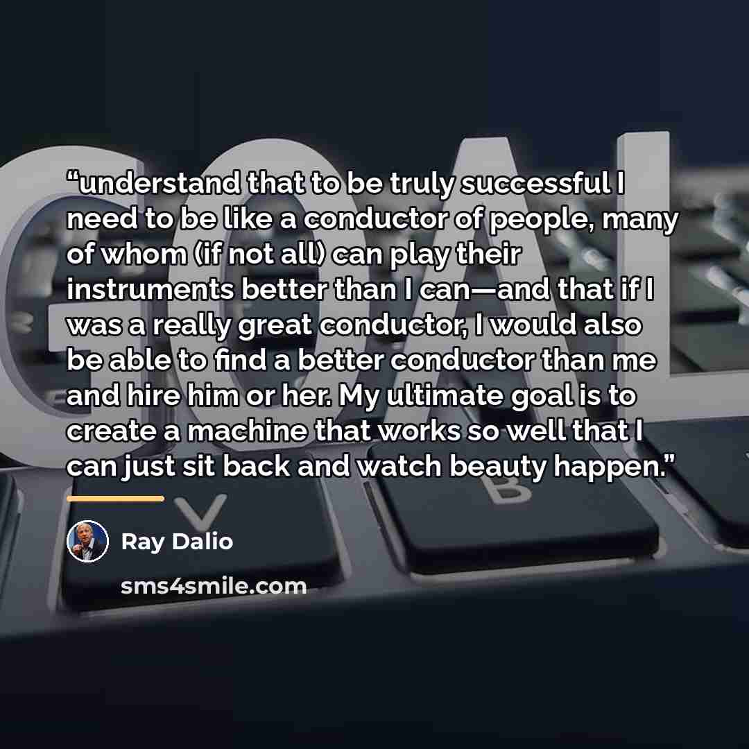 “understand that to be truly successful I need to be like a conductor of people, many of whom (if not all) can play their instruments better than I can—and that if I was a really great conductor, I would also be able to find a better conductor than me and hire him or her. My ultimate goal is to…” quote by Ray Dalio