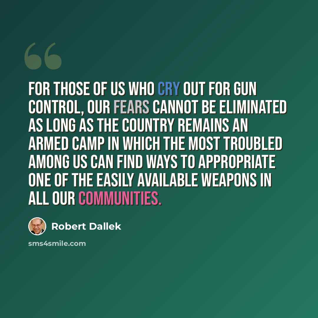 “For those of us who cry out for gun control, our fears cannot be eliminated as long as the country remains an armed camp in which the most troubled among us can find ways to appropriate one of the easily available weapons in all our communities.” quote by Robert Dallek