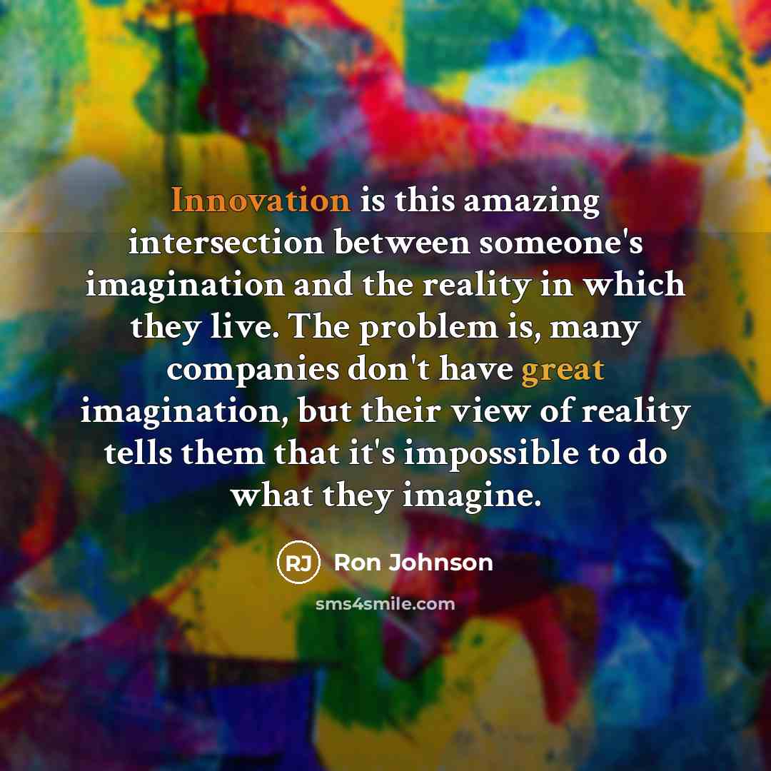 “Innovation is this amazing intersection between someone's imagination and the reality in which they live. The problem is, many companies don't have great imagination, but their view of reality tells them that it's impossible to do what they imagine.” quote by Ron Johnson
