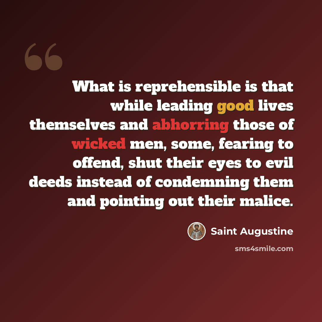 “What is reprehensible is that while leading good lives themselves and abhorring those of wicked men, some, fearing to offend, shut their eyes to evil deeds instead of condemning them and pointing out their malice.” quote by Saint Augustine