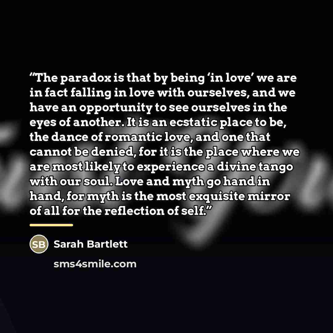 “The paradox is that by being ‘in love’ we are in fact falling in love with ourselves, and we have an opportunity to see ourselves in the eyes of another. It is an ecstatic place to be, the dance of romantic love, and one that cannot be denied, for it is the place where we are most likely to…” quote by Sarah Bartlett