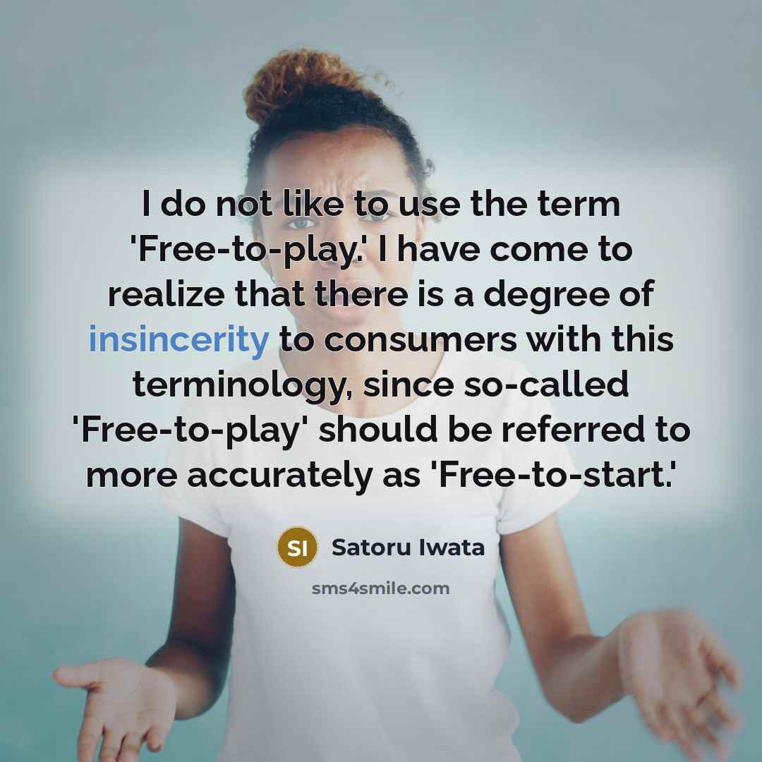 “I do not like to use the term 'Free-to-play.' I have come to realize that there is a degree of insincerity to consumers with this terminology, since so-called 'Free-to-play' should be referred to more accurately as 'Free-to-start.'” quote by Satoru Iwata