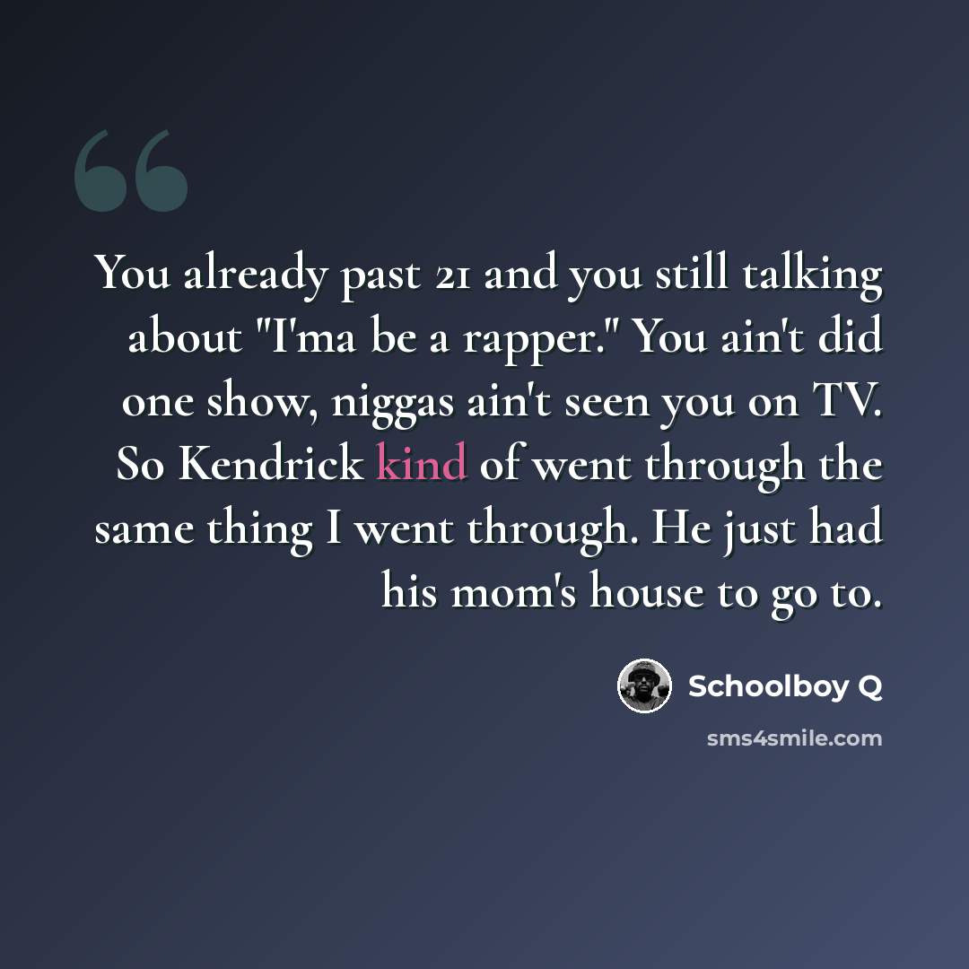 “You already past 21 and you still talking about "I'ma be a rapper." You ain't did one show, niggas ain't seen you on TV. So Kendrick kind of went through the same thing I went through. He just had his mom's house to go to.” quote by Schoolboy Q
