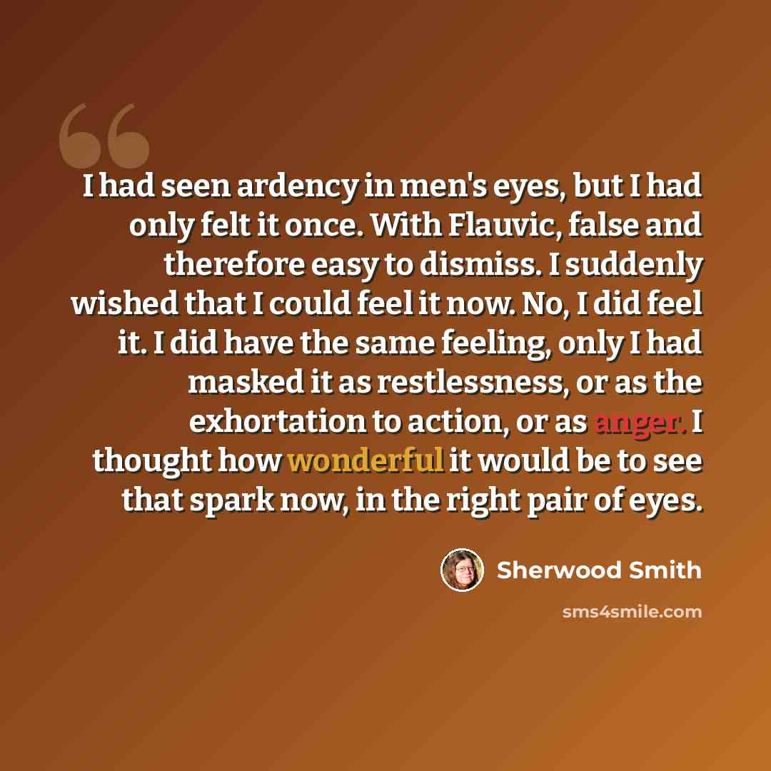 “I had seen ardency in men's eyes, but I had only felt it once. With Flauvic, false and therefore easy to dismiss. I suddenly wished that I could feel it now. No, I did feel it. I did have the same feeling, only I had masked it as restlessness, or as the exhortation to action, or as anger. I…” quote by Sherwood Smith