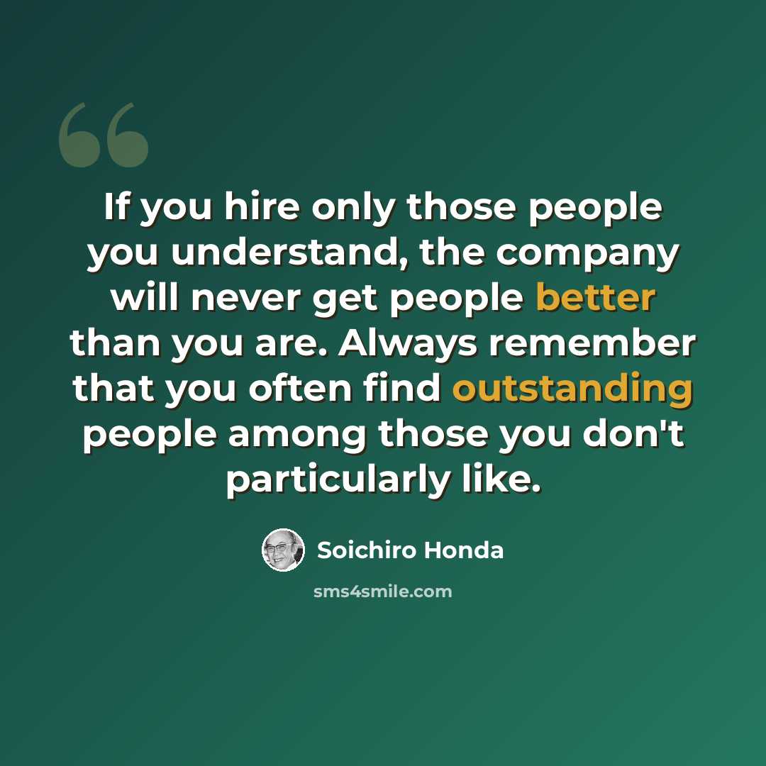 “If you hire only those people you understand, the company will never get people better than you are. Always remember that you often find outstanding people among those you don't particularly like.” quote by Soichiro Honda