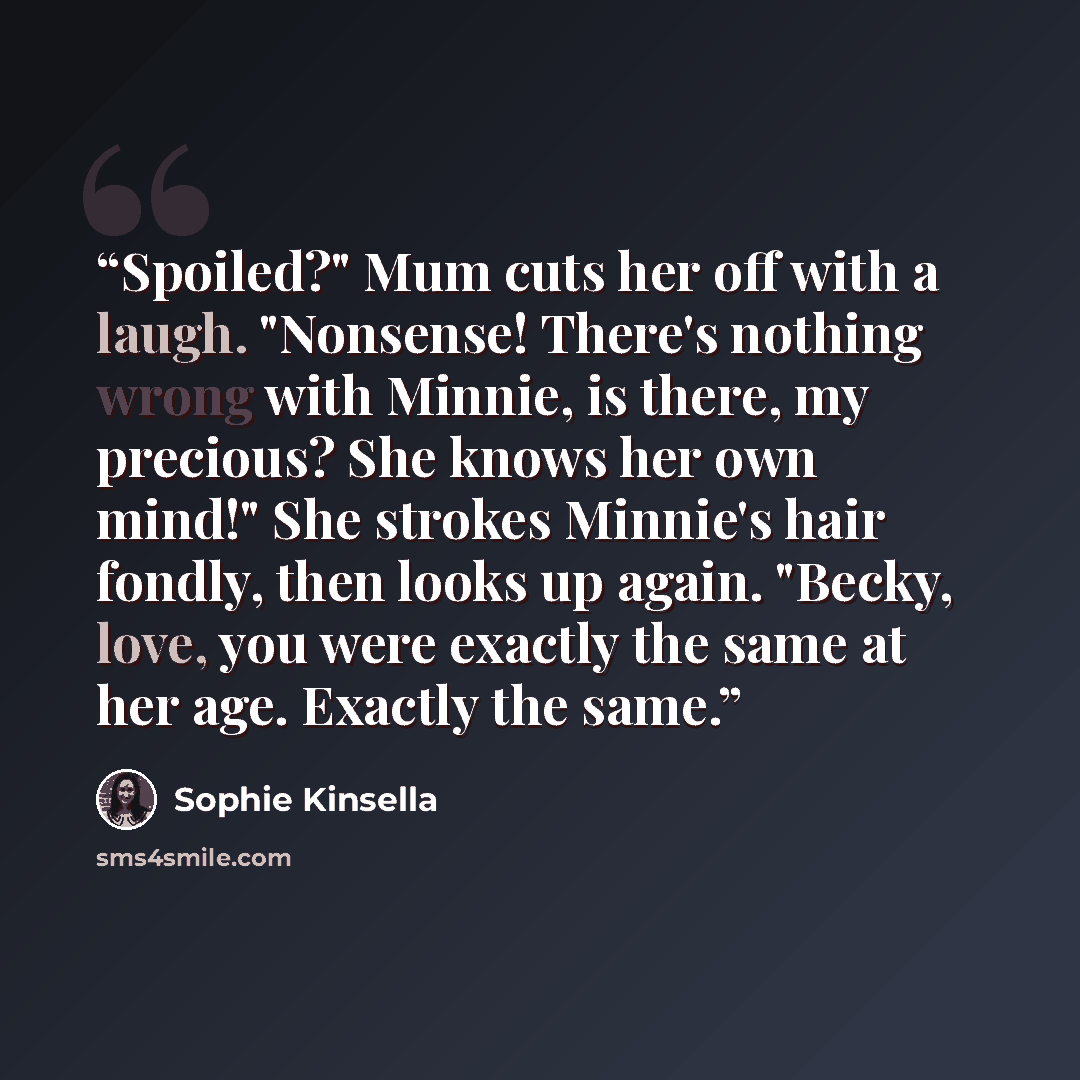 “Spoiled?" Mum cuts her off with a laugh. "Nonsense! There's nothing wrong with Minnie, is there, my precious? She knows her own mind!" She strokes Minnie's hair fondly, then looks up again. "Becky, love, you were exactly the same at her age. Exactly the same.” quote by Sophie Kinsella