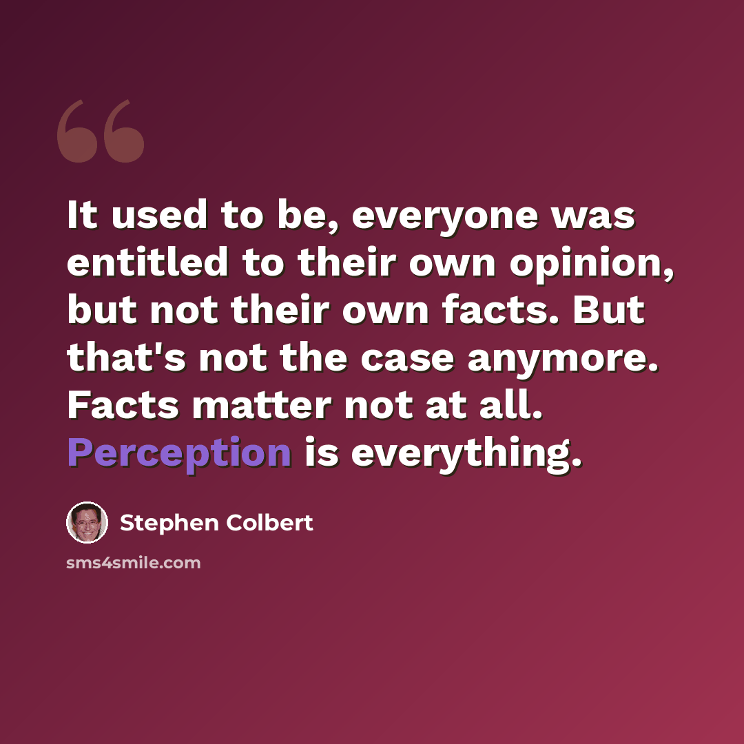 “It used to be, everyone was entitled to their own opinion, but not their own facts. But that's not the case anymore. Facts matter not at all. Perception is everything.” quote by Stephen Colbert