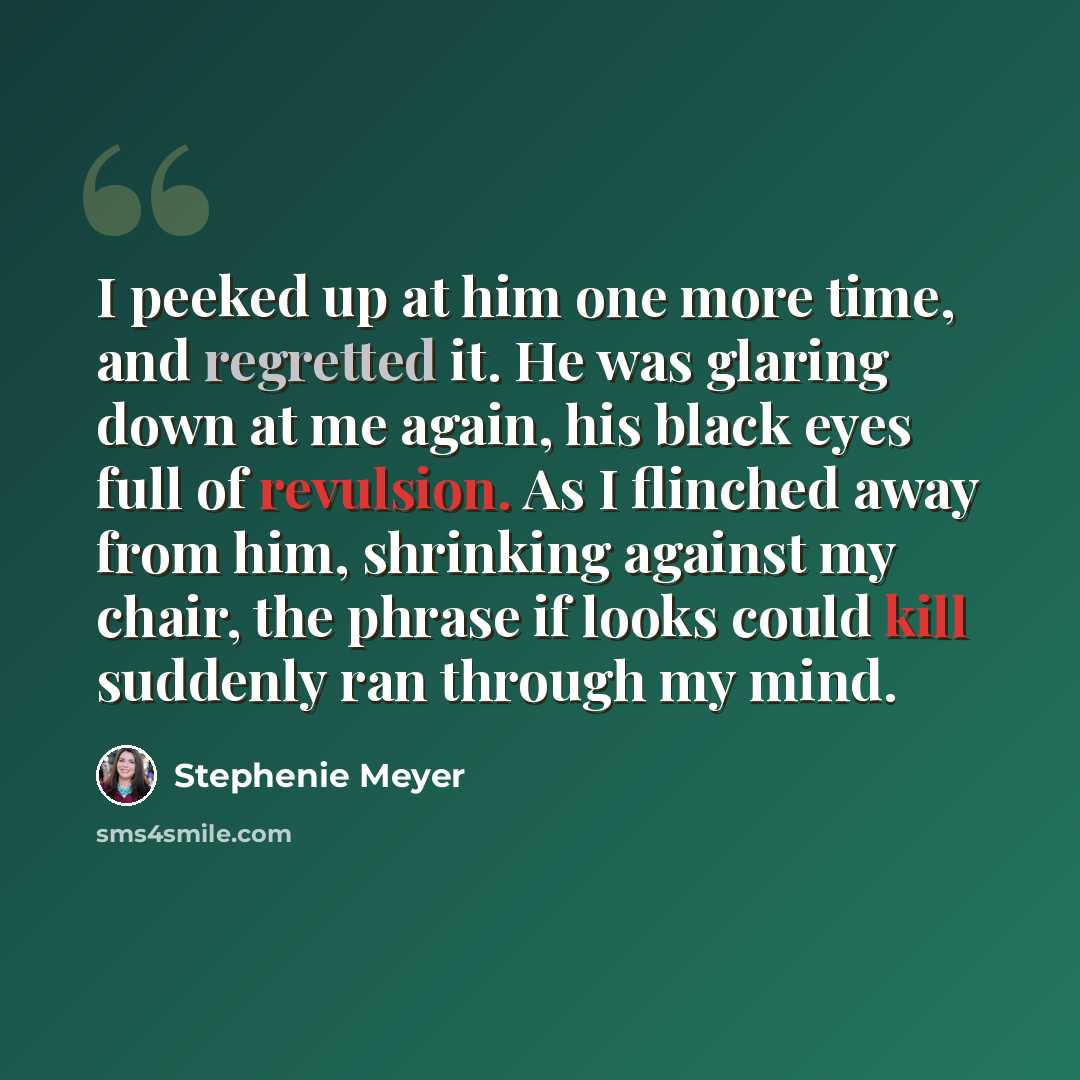 “I peeked up at him one more time, and regretted it. He was glaring down at me again, his black eyes full of revulsion. As I flinched away from him, shrinking against my chair, the phrase if looks could kill suddenly ran through my mind.” quote by Stephenie Meyer
