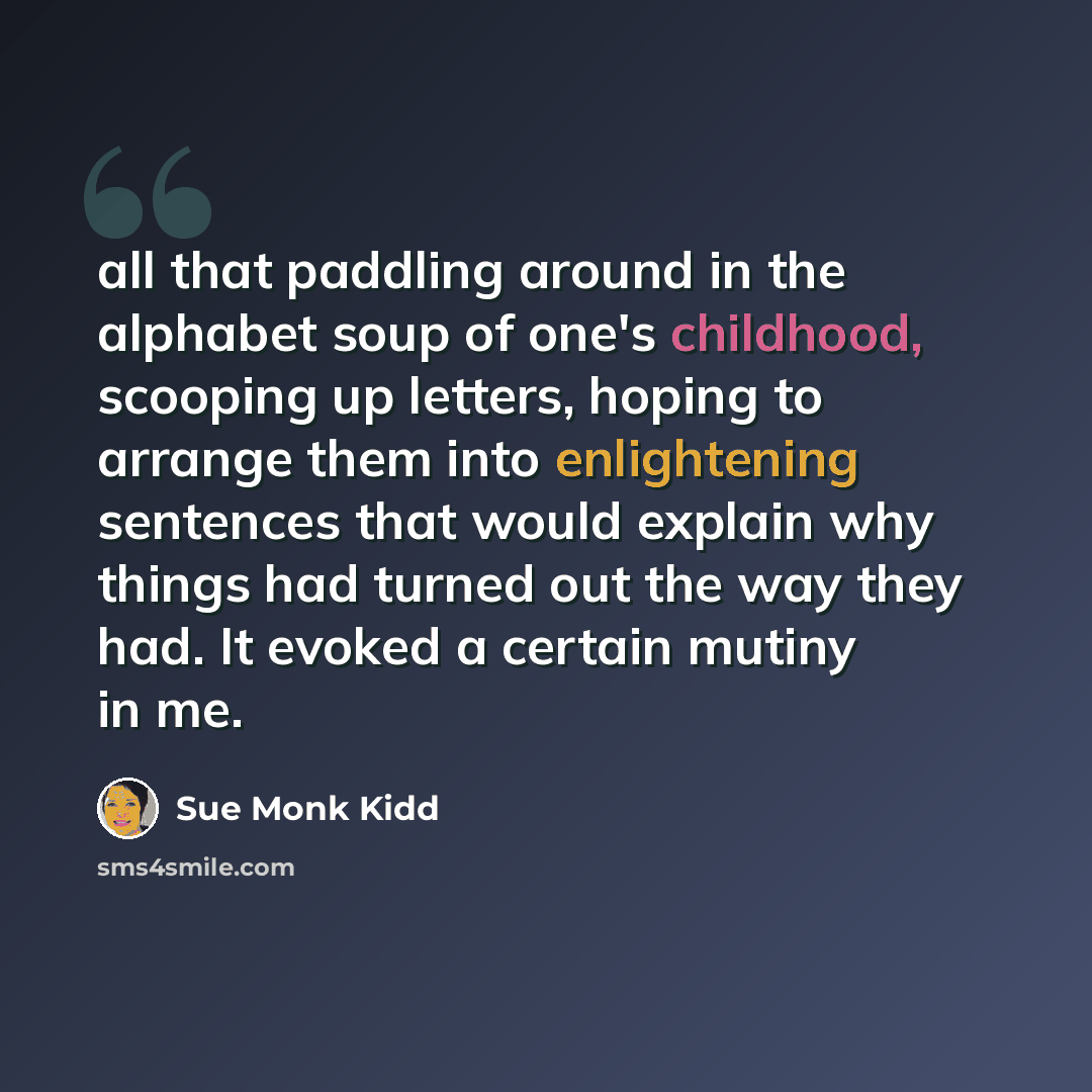 “all that paddling around in the alphabet soup of one's childhood, scooping up letters, hoping to arrange them into enlightening sentences that would explain why things had turned out the way they had. It evoked a certain mutiny in me.” quote by Sue Monk Kidd