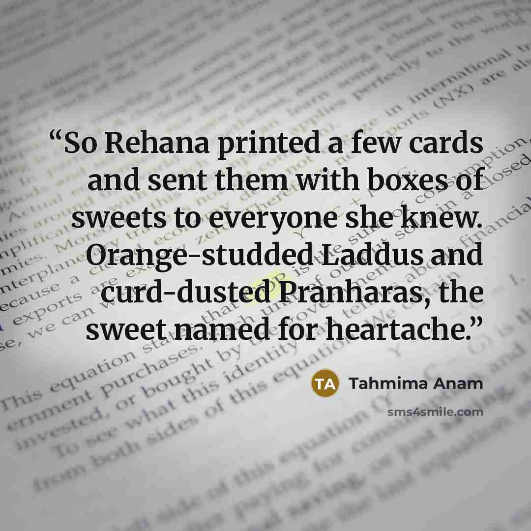 “So Rehana printed a few cards and sent them with boxes of sweets to everyone she knew. Orange-studded Laddus and curd-dusted Pranharas, the sweet named for heartache.” quote by Tahmima Anam