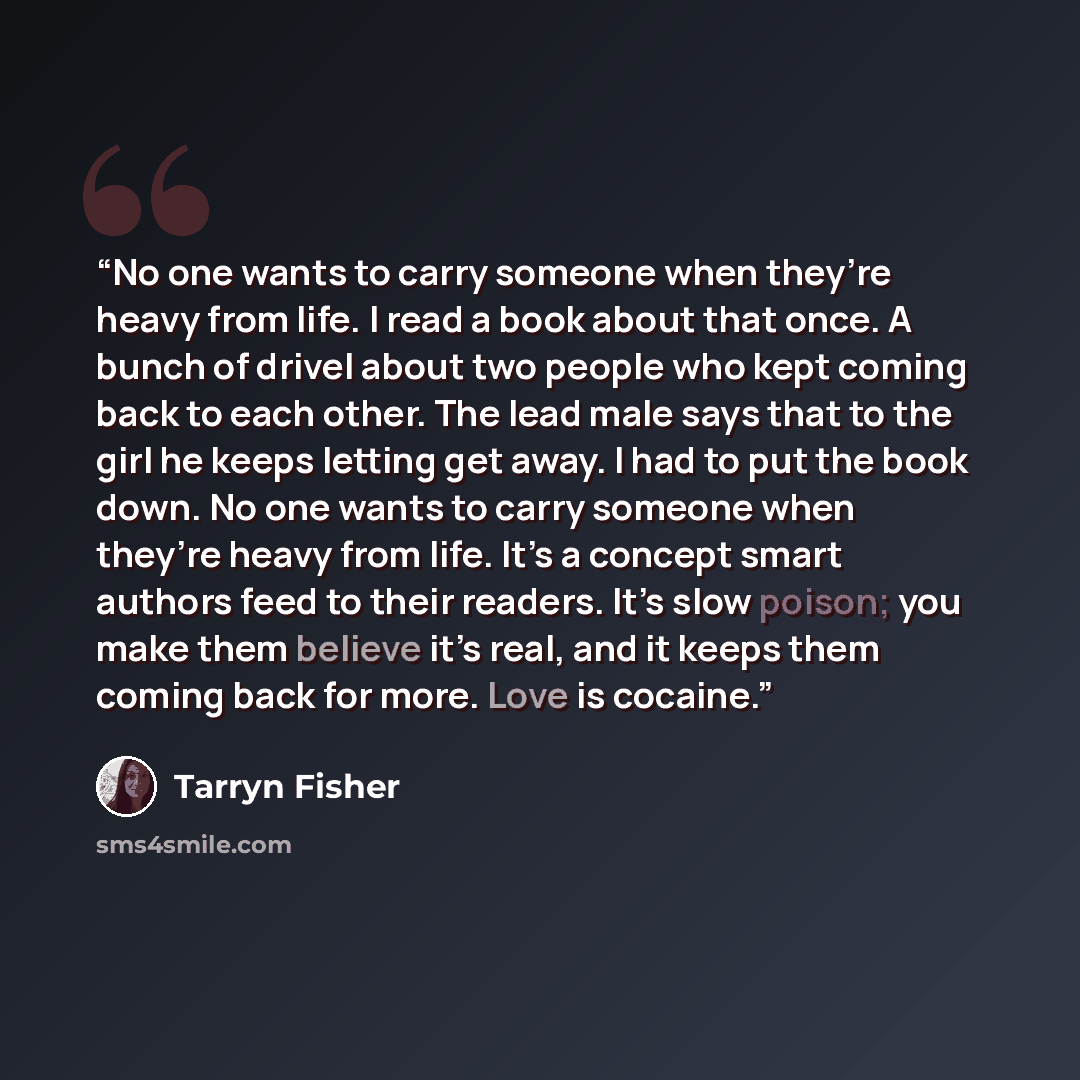 “No one wants to carry someone when they’re heavy from life. I read a book about that once. A bunch of drivel about two people who kept coming back to each other. The lead male says that to the girl he keeps letting get away. I had to put the book down. No one wants to carry someone when they’re…” quote by Tarryn Fisher