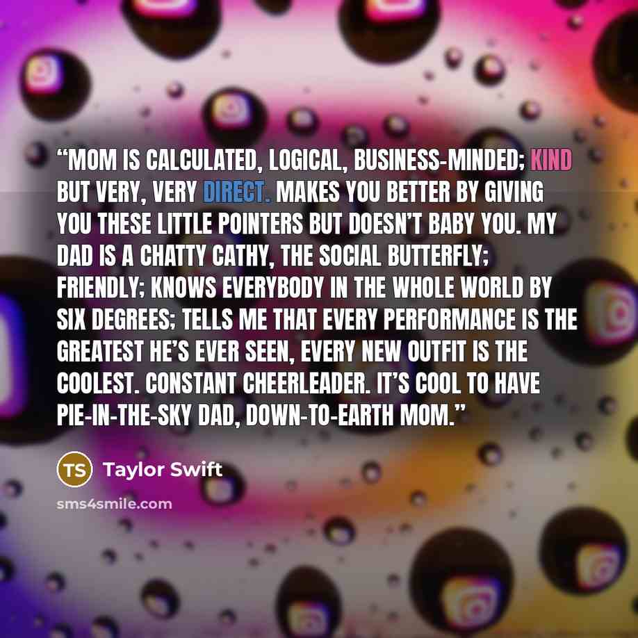 “Mom is calculated, logical, business-minded; kind but very, very direct. Makes you better by giving you these little pointers but doesn’t baby you. My dad is a Chatty Cathy, the social butterfly; friendly; knows everybody in the whole world by six degrees; tells me that every performance is the…” quote by Taylor Swift