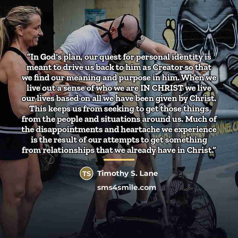 “In God's plan, our quest for personal identity is meant to drive us back to him as Creator so that we find our meaning and purpose in him. When we live out a sense of who we are IN CHRIST we live our lives based on all we have been given by Christ. This keeps us from seeking to get those things…” quote by Timothy S. Lane