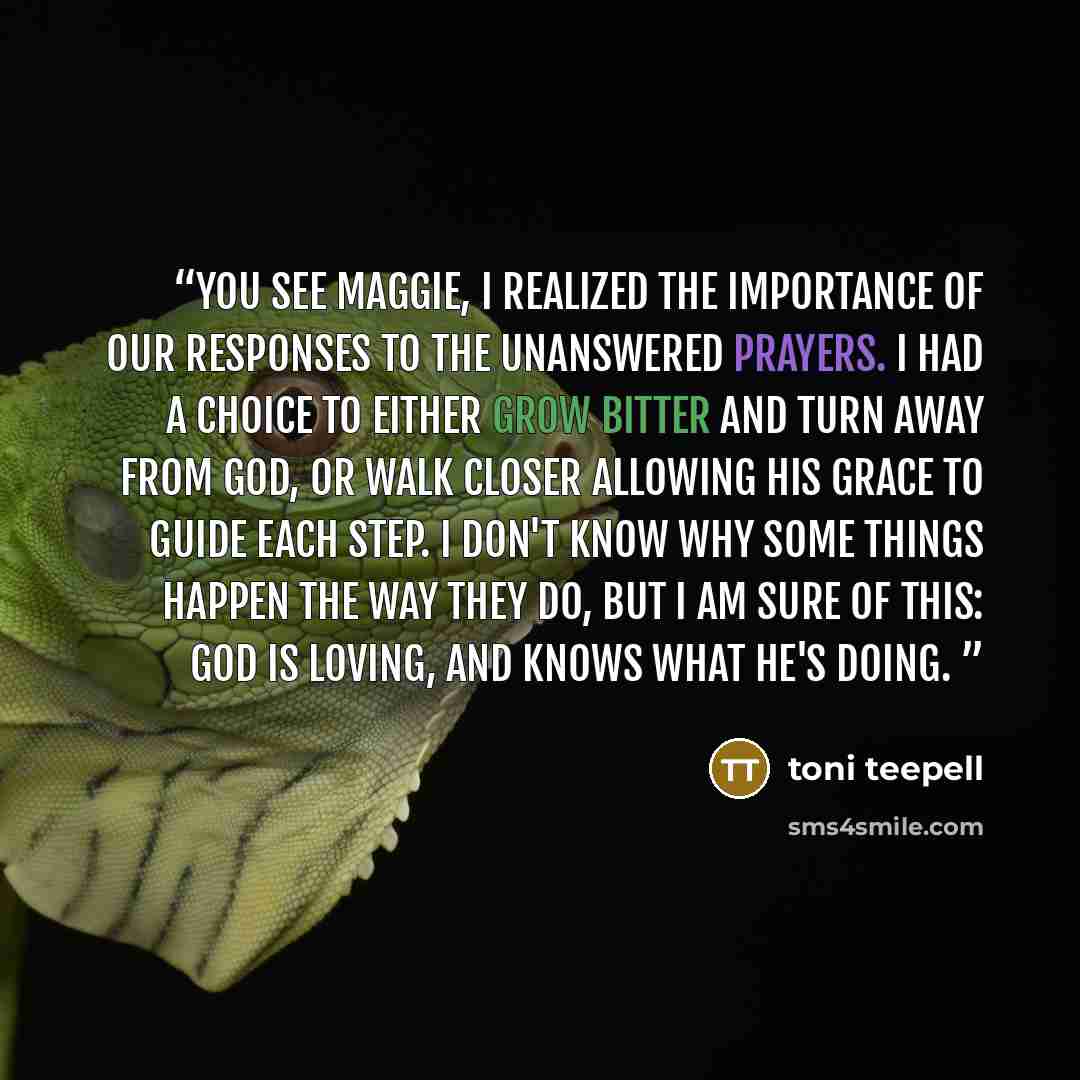 “You see Maggie, I realized the importance of our responses to the unanswered prayers. I had a choice to either grow bitter and turn away from God, or walk closer allowing his grace to guide each step. I don't know why some things happen the way they do, but I am sure of this: God is loving, and…” quote by Toni Teepell