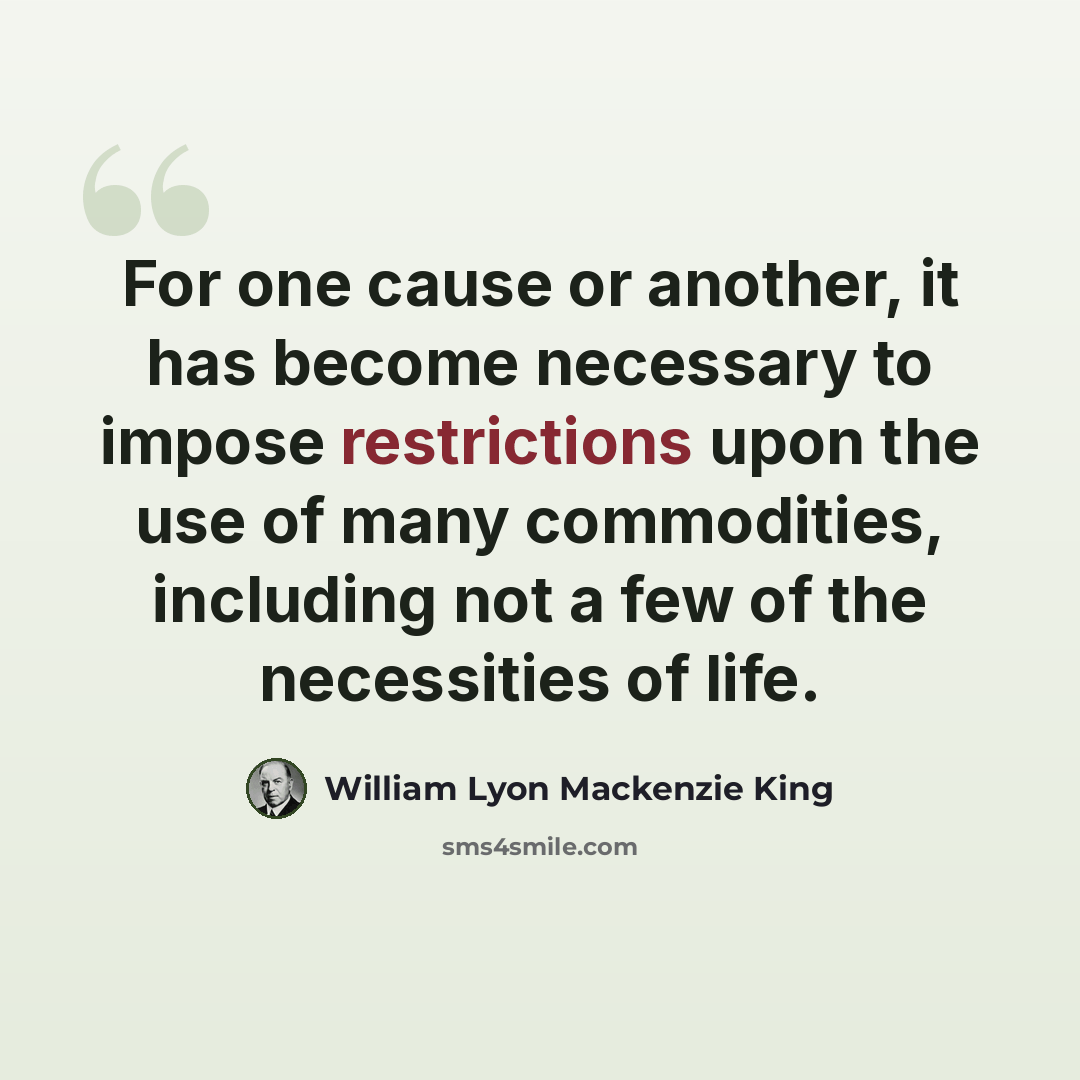 “For one cause or another, it has become necessary to impose restrictions upon the use of many commodities, including not a few of the necessities of life.” quote by William Lyon Mackenzie King